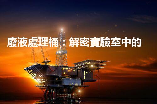 廢液處理桶：解密實驗室中的神秘黑匣子，隱藏著什么秘密？